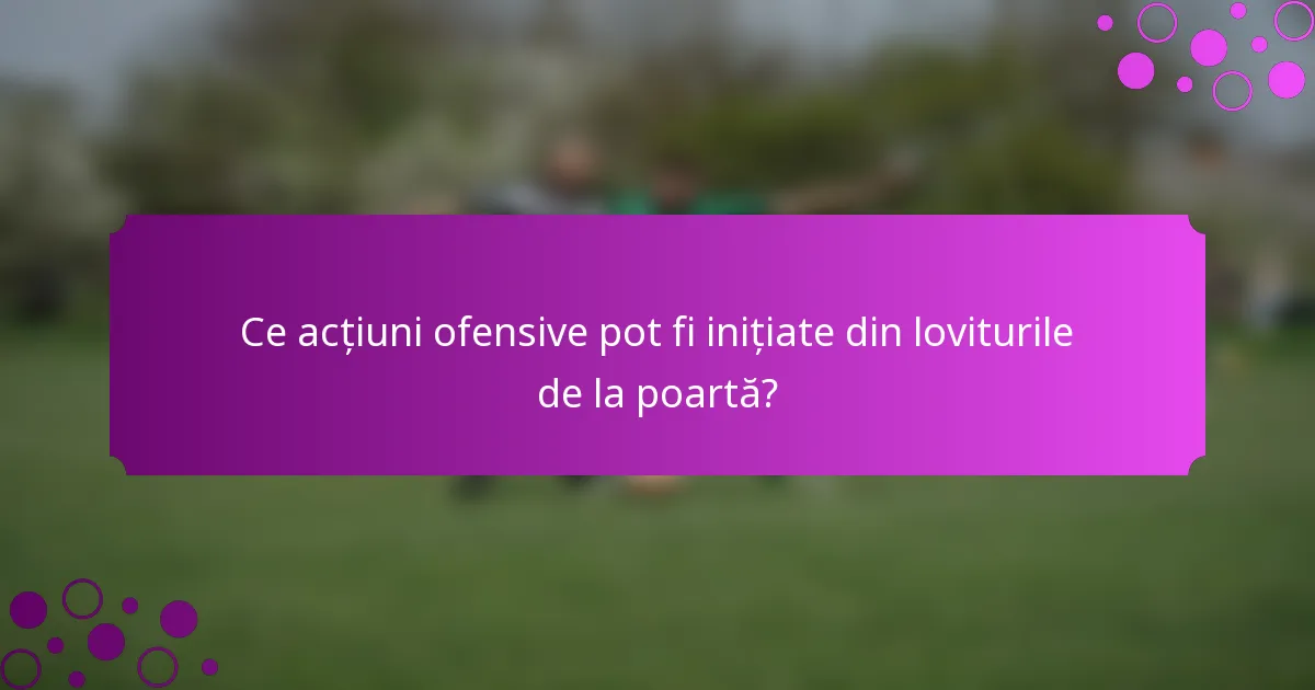 Ce acțiuni ofensive pot fi inițiate din loviturile de la poartă?